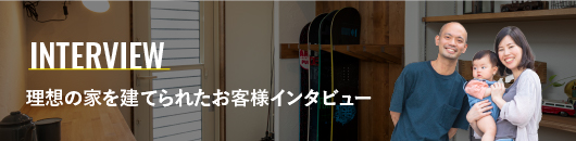 INTERVIEW 理想の家を建てられたお客様インタビュー