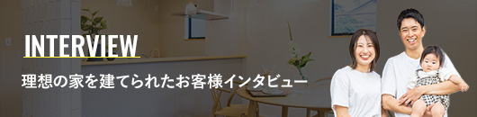 INTERVIEW 理想の家を建てられたお客様インタビュー